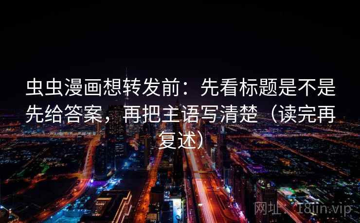 虫虫漫画想转发前：先看标题是不是先给答案，再把主语写清楚（读完再复述）