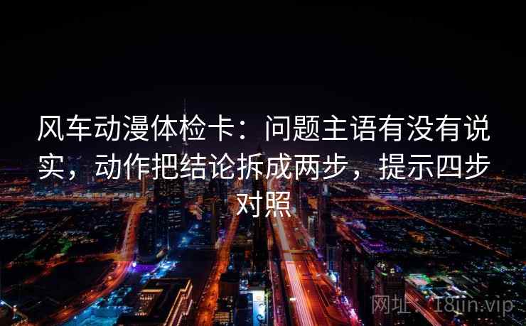 风车动漫体检卡：问题主语有没有说实，动作把结论拆成两步，提示四步对照