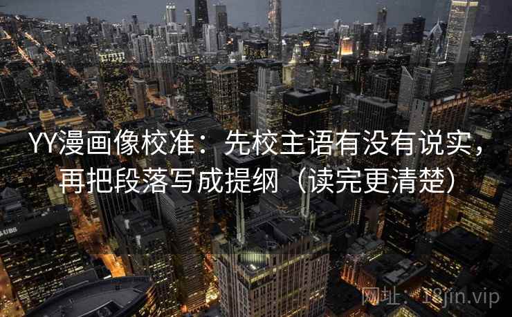 YY漫画像校准：先校主语有没有说实，再把段落写成提纲（读完更清楚）