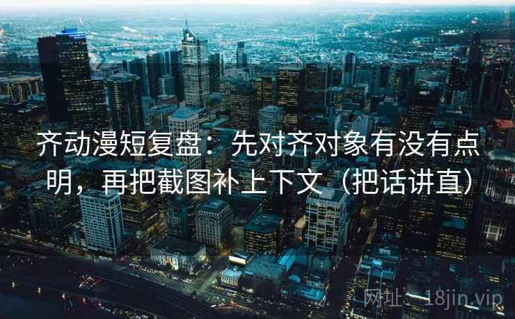 齐动漫短复盘：先对齐对象有没有点明，再把截图补上下文（把话讲直）